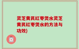 灵芝黄芪红枣煲水灵芝黄芪红枣煲水的方法与功效)