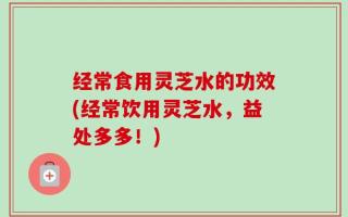 经常食用灵芝水的功效(经常饮用灵芝水，益处多多！)
