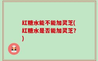 红糖水能不能加灵芝(红糖水是否能加灵芝？)
