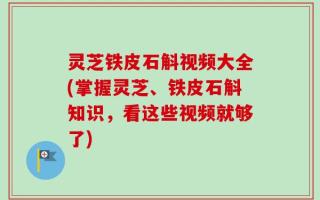 灵芝铁皮石斛视频大全(掌握灵芝、铁皮石斛知识，看这些视频就够了)