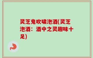 灵芝鬼吹啸泡酒(灵芝泡酒：酒中之灵趣味十足)