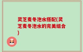 灵芝麦冬泡水搭配(灵芝麦冬泡水的完美组合)
