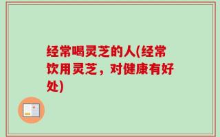 经常喝灵芝的人(经常饮用灵芝，对健康有好处)