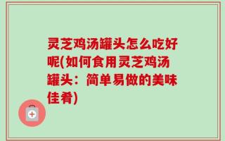 灵芝鸡汤罐头怎么吃好呢(如何食用灵芝鸡汤罐头：简单易做的美味佳肴)