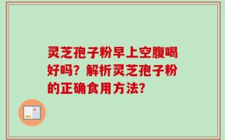 灵芝孢子粉早上空腹喝好吗？解析灵芝孢子粉的正确食用方法？