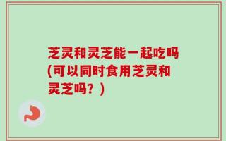 芝灵和灵芝能一起吃吗(可以同时食用芝灵和灵芝吗？)