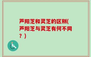 芦阳芝和灵芝的区别(芦阳芝与灵芝有何不同？)
