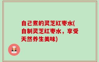 自己煮的灵芝红枣水(自制灵芝红枣水，享受天然养生美味)