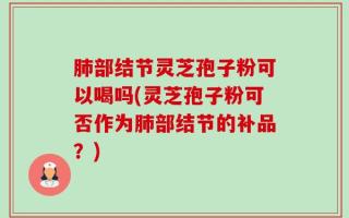 肺部结节灵芝孢子粉可以喝吗(灵芝孢子粉可否作为肺部结节的补品？)