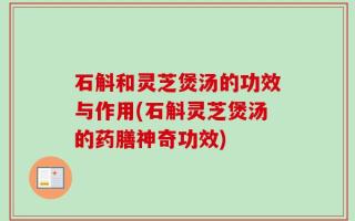 石斛和灵芝煲汤的功效与作用(石斛灵芝煲汤的药膳神奇功效)
