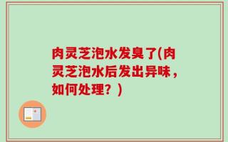 肉灵芝泡水发臭了(肉灵芝泡水后发出异味，如何处理？)