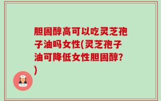 胆固醇高可以吃灵芝孢子油吗女性(灵芝孢子油可降低女性胆固醇？)
