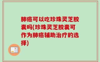肺癌可以吃珍珠灵芝胶囊吗(珍珠灵芝胶囊可作为肺癌辅助治疗的选择)