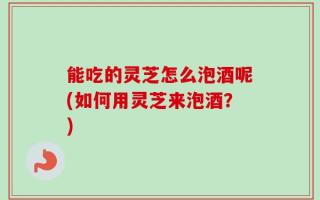 能吃的灵芝怎么泡酒呢(如何用灵芝来泡酒？)
