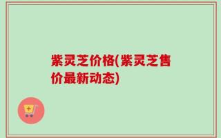 紫灵芝价格(紫灵芝售价最新动态)