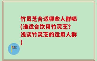 竹灵芝合适哪些人群喝(谁适合饮用竹灵芝？浅谈竹灵芝的适用人群)