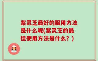 紫灵芝最好的服用方法是什么呢(紫灵芝的最佳使用方法是什么？)