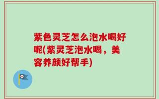 紫色灵芝怎么泡水喝好呢(紫灵芝泡水喝，美容养颜好帮手)