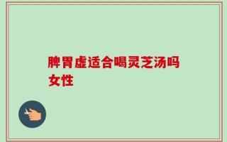 脾胃虚适合喝灵芝汤吗女性