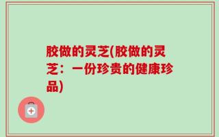 胶做的灵芝(胶做的灵芝：一份珍贵的健康珍品)