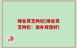 绿谷灵芝枸杞(绿谷灵芝枸杞：滋补双倍好)