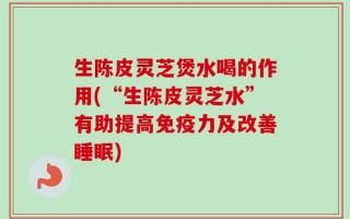 生陈皮灵芝煲水喝的作用(“生陈皮灵芝水”有助提高免疫力及改善睡眠)