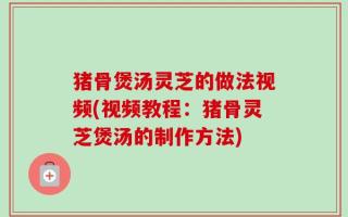 猪骨煲汤灵芝的做法视频(视频教程：猪骨灵芝煲汤的制作方法)