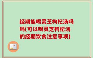 经期能喝灵芝枸杞汤吗吗(可以喝灵芝枸杞汤的经期饮食注意事项)