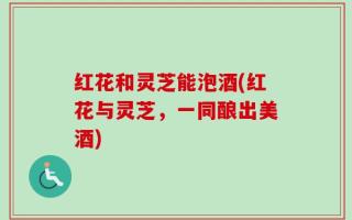 红花和灵芝能泡酒(红花与灵芝，一同酿出美酒)