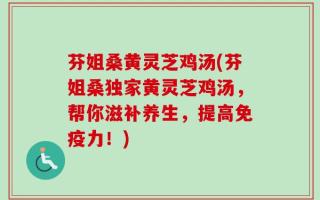 芬姐桑黄灵芝鸡汤(芬姐桑独家黄灵芝鸡汤，帮你滋补养生，提高免疫力！)