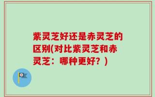 紫灵芝好还是赤灵芝的区别(对比紫灵芝和赤灵芝：哪种更好？)