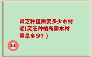 灵芝种植需要多少木材呢(灵芝种植所需木材量是多少？)