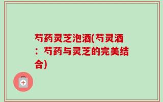 芍药灵芝泡酒(芍灵酒：芍药与灵芝的完美结合)