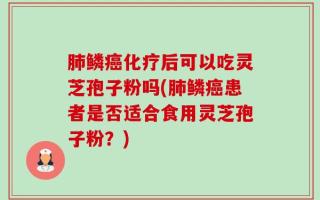 肺鳞癌化疗后可以吃灵芝孢子粉吗(肺鳞癌患者是否适合食用灵芝孢子粉？)