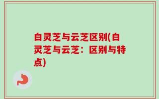 白灵芝与云芝区别(白灵芝与云芝：区别与特点)