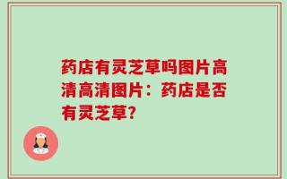 药店有灵芝草吗图片高清高清图片：药店是否有灵芝草？
