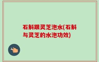 石斛跟灵芝泡水(石斛与灵芝的水泡功效)