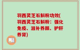 羽西灵芝石斛粉功效(羽西灵芝石斛粉：强化免疫、滋补养颜、护肝养肾)