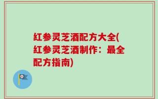 红参灵芝酒配方大全(红参灵芝酒制作：最全配方指南)