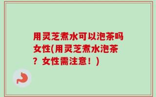 用灵芝煮水可以泡茶吗女性(用灵芝煮水泡茶？女性需注意！)