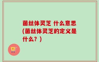 菌丝体灵芝 什么意思(菌丝体灵芝的定义是什么？)