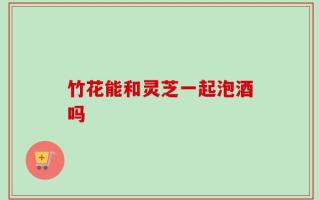 竹花能和灵芝一起泡酒吗