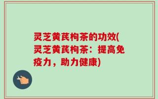 灵芝黄芪枸茶的功效(灵芝黄芪枸茶：提高免疫力，助力健康)