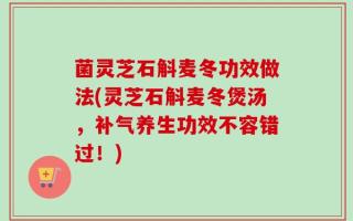 菌灵芝石斛麦冬功效做法(灵芝石斛麦冬煲汤，补气养生功效不容错过！)