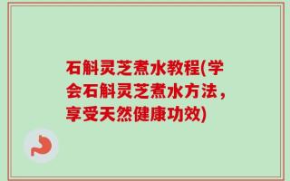 石斛灵芝煮水教程(学会石斛灵芝煮水方法，享受天然健康功效)