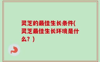 灵芝的最佳生长条件(灵芝最佳生长环境是什么？)