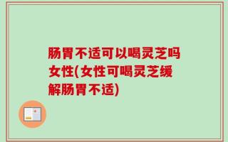 肠胃不适可以喝灵芝吗女性(女性可喝灵芝缓解肠胃不适)