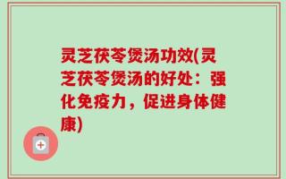 灵芝茯苓煲汤功效(灵芝茯苓煲汤的好处：强化免疫力，促进身体健康)
