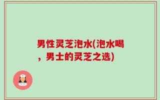 男性灵芝泡水(泡水喝，男士的灵芝之选)