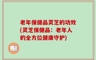 老年保健品灵芝的功效(灵芝保健品：老年人的全方位健康守护)